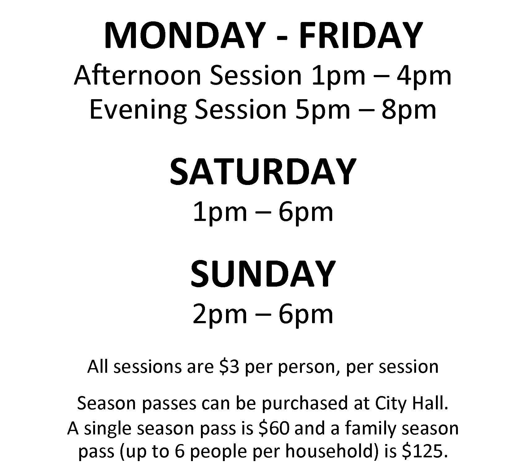 Monday - Friday Afternoon Session 1pm-4pm Evening Session 5pm-8pm Saturday 1pm-6pm Sunday 2pm-6pm All sessions are $3 per person, per session Single season passes and family season passes can be purchased at City Hall for $60 and $125 respectively.